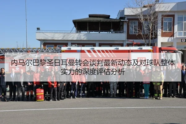 内马尔巴黎圣日耳曼转会谈判最新动态及对球队整体实力的深度评估分析